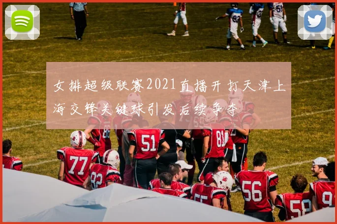 女排超级联赛2021直播开打天津上海交锋关键球引发后续争夺
