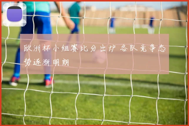 欧洲杯小组赛比分出炉 各队竞争态势逐渐明朗
