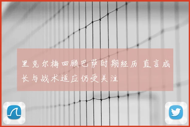 里克尔梅回顾巴萨时期经历 直言成长与战术适应仍受关注