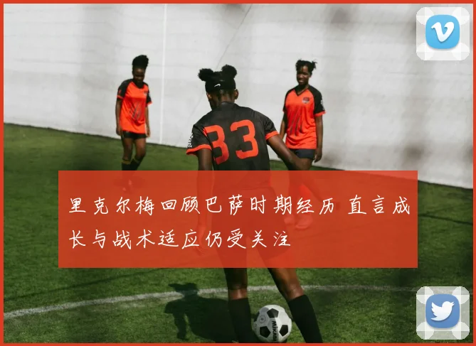 里克尔梅回顾巴萨时期经历 直言成长与战术适应仍受关注