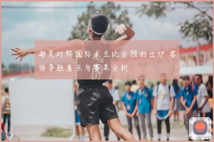 都灵对阵国际米兰比分预测出炉 客场争胜看点与赛果分析
