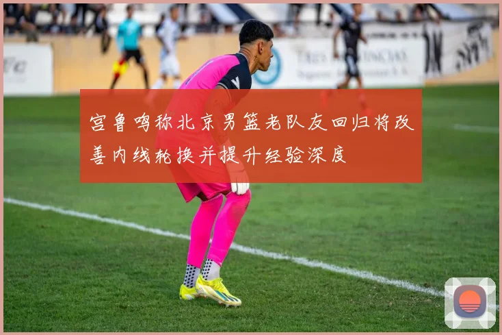 宫鲁鸣称北京男篮老队友回归将改善内线轮换并提升经验深度