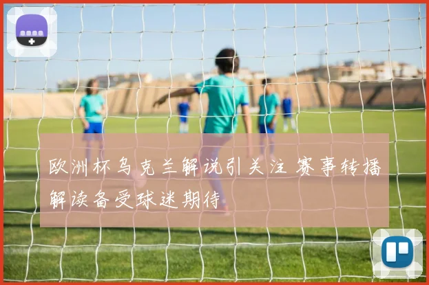 欧洲杯乌克兰解说引关注 赛事转播解读备受球迷期待