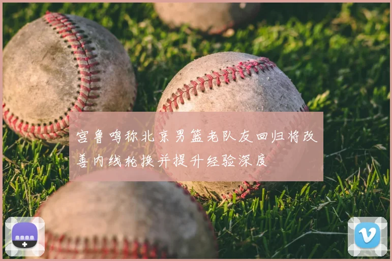 宫鲁鸣称北京男篮老队友回归将改善内线轮换并提升经验深度