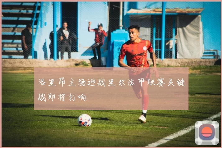 洛里昂主场迎战里尔法甲联赛关键战即将打响