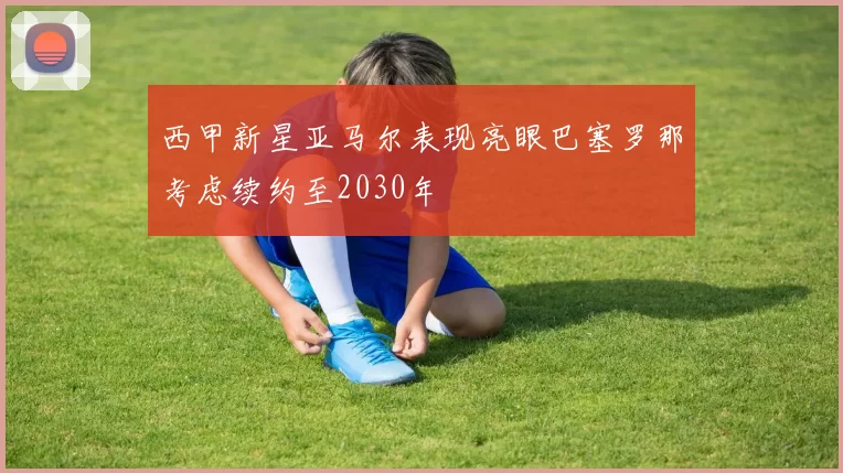 西甲新星亚马尔表现亮眼巴塞罗那考虑续约至2030年