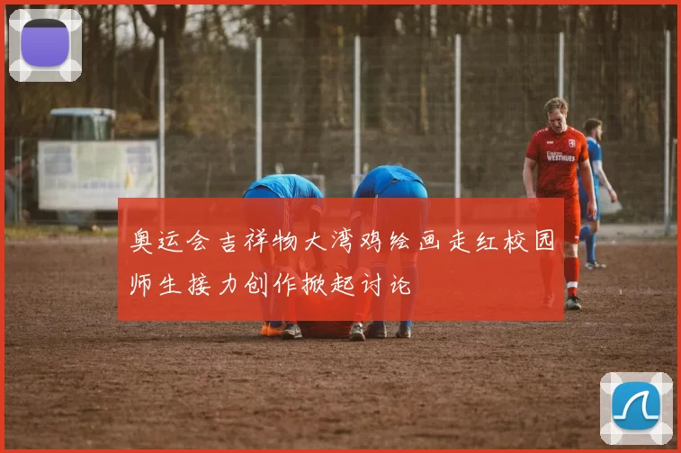 奥运会吉祥物大湾鸡绘画走红校园师生接力创作掀起讨论