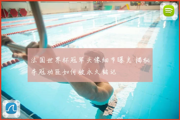 法国世界杯冠军头像细节曝光 揭秘夺冠功臣如何被永久铭记