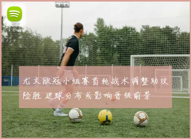 尤文欧冠小组赛首轮战术调整助攻险胜 进球分布或影响晋级前景