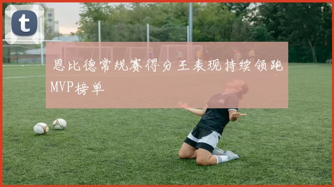 恩比德常规赛得分王表现持续领跑MVP榜单