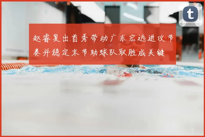 赵睿复出首秀带动广东宏远进攻节奏并稳定末节助球队取胜成关键