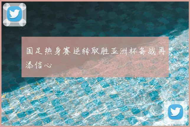 国足热身赛逆转取胜亚洲杯备战再添信心