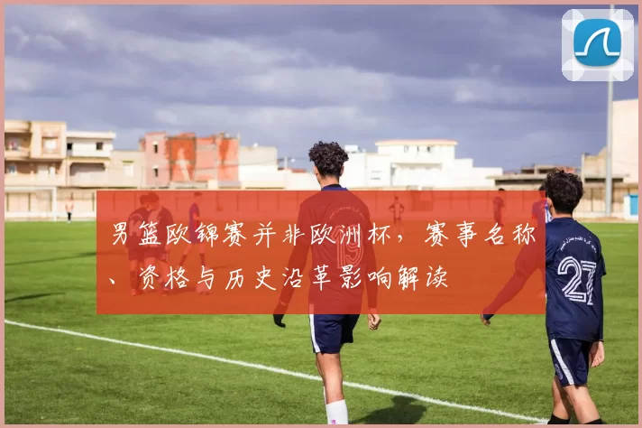 男篮欧锦赛并非欧洲杯，赛事名称、资格与历史沿革影响解读