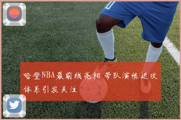 哈登NBA最前线亮相 带队演练进攻体系引发关注