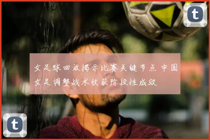 女足球回放揭示比赛关键节点 中国女足调整战术收获阶段性成效