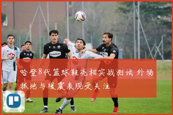哈登8代篮球鞋亮相实战测试 外场抓地与缓震表现受关注