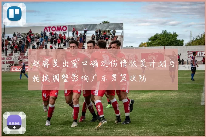 赵睿复出窗口确定伤情恢复计划与轮换调整影响广东男篮攻防