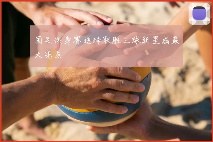 国足热身赛逆转取胜三球新星成最大亮点