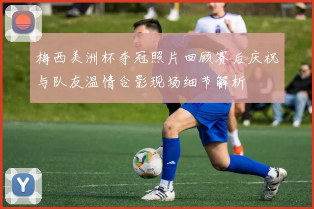 梅西美洲杯夺冠照片回顾赛后庆祝与队友温情合影现场细节解析