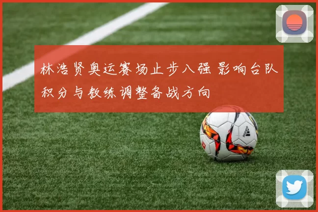 林浩贤奥运赛场止步八强 影响台队积分与教练调整备战方向