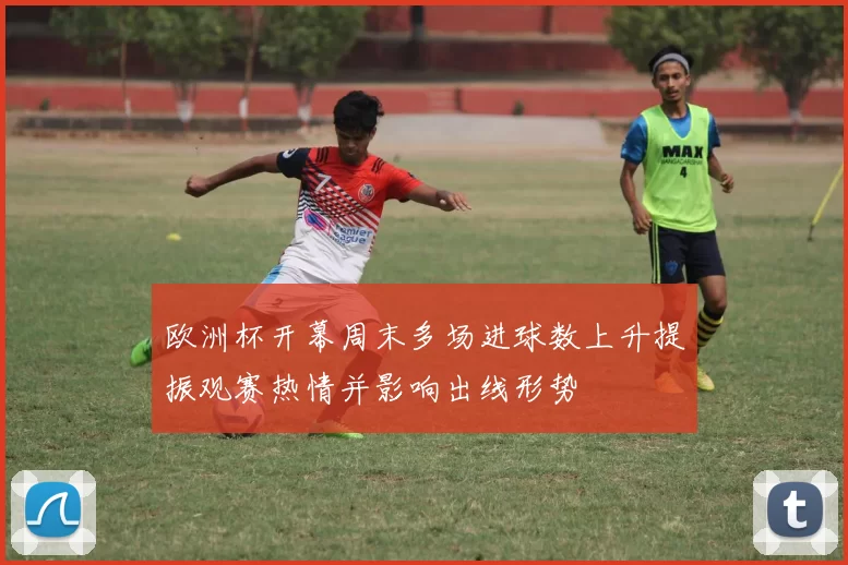 欧洲杯开幕周末多场进球数上升提振观赛热情并影响出线形势
