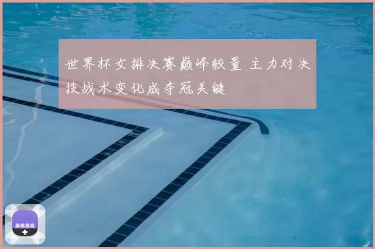 世界杯女排决赛巅峰较量 主力对决技战术变化成夺冠关键