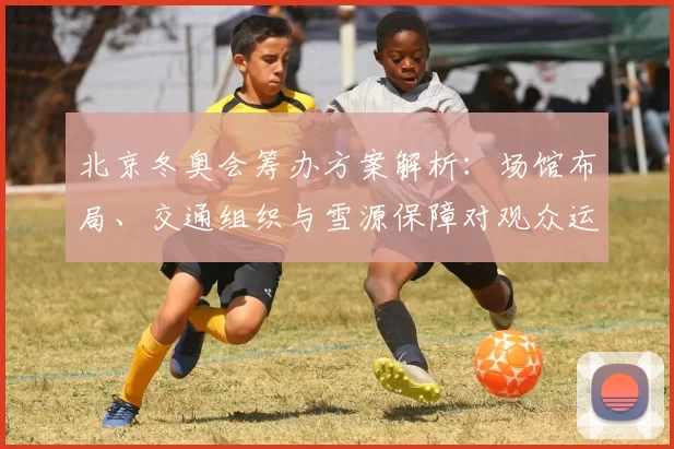 北京冬奥会筹办方案解析：场馆布局、交通组织与雪源保障对观众运动员影响