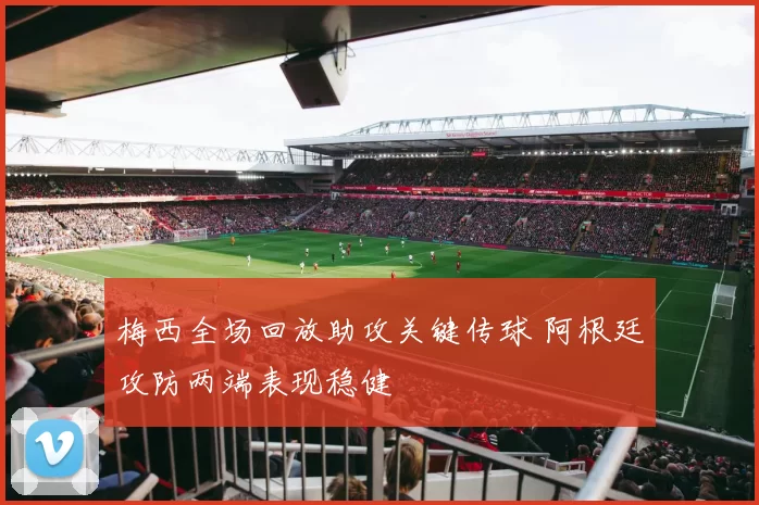 梅西全场回放助攻关键传球 阿根廷攻防两端表现稳健