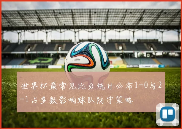 世界杯最常见比分统计公布1-0与2-1占多数影响球队防守策略