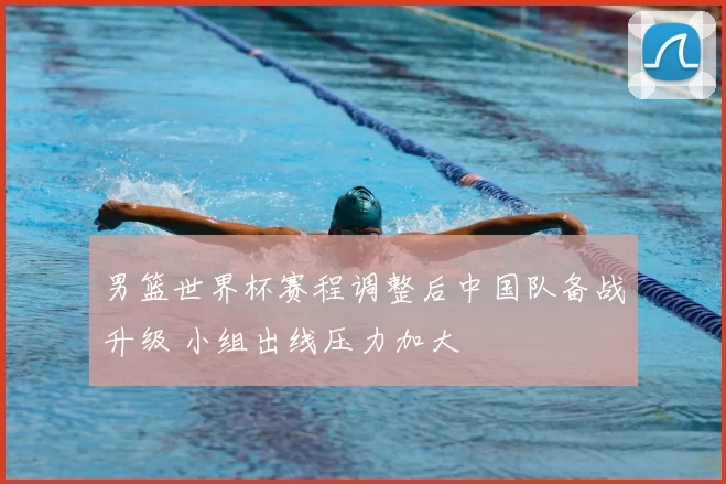 男篮世界杯赛程调整后中国队备战升级 小组出线压力加大