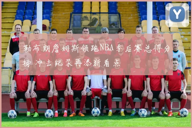 勒布朗詹姆斯领跑NBA季后赛总得分榜 冲击纪录再添新看点