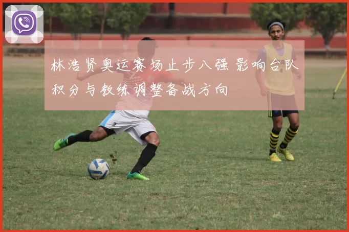 林浩贤奥运赛场止步八强 影响台队积分与教练调整备战方向