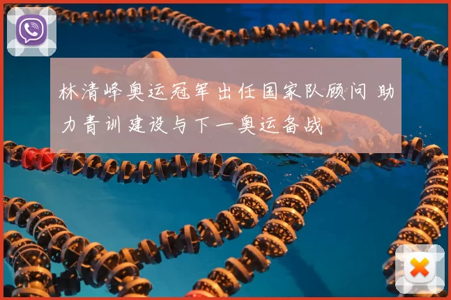 林清峰奥运冠军出任国家队顾问 助力青训建设与下一奥运备战