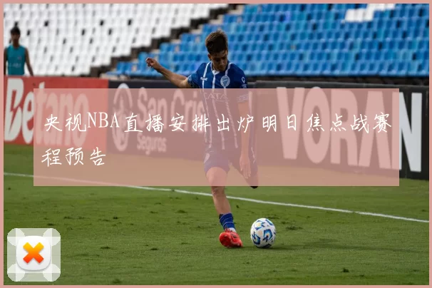 央视NBA直播安排出炉明日焦点战赛程预告