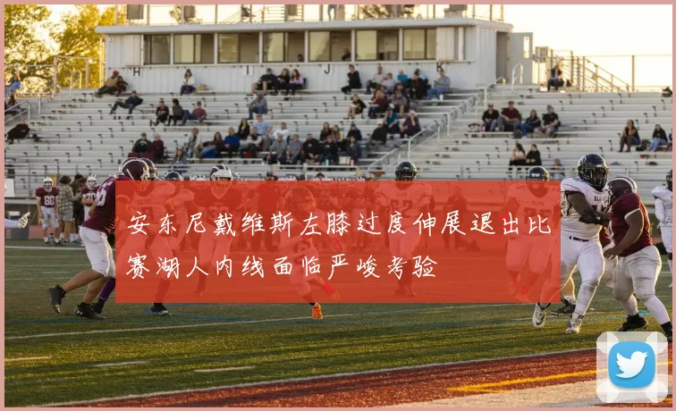 安东尼戴维斯左膝过度伸展退出比赛湖人内线面临严峻考验