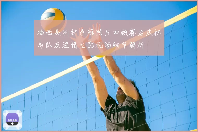 梅西美洲杯夺冠照片回顾赛后庆祝与队友温情合影现场细节解析