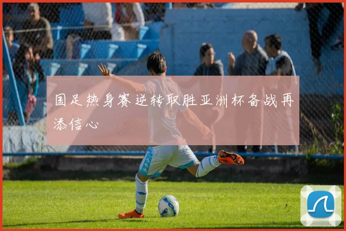 国足热身赛逆转取胜亚洲杯备战再添信心